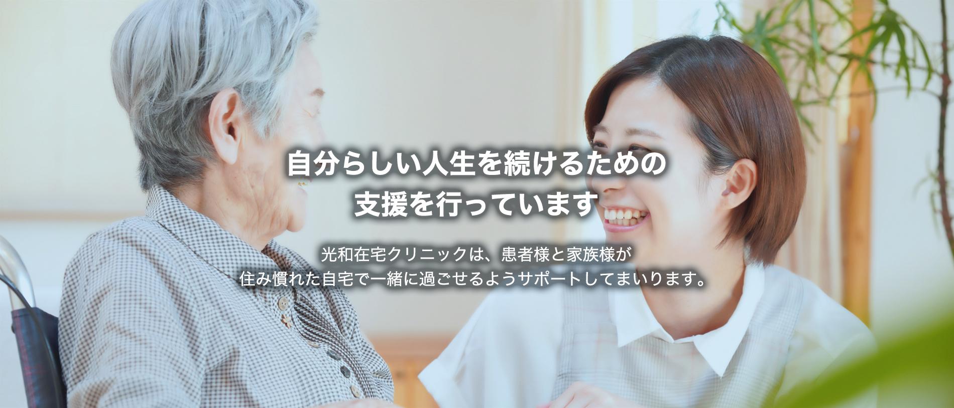 自分らしい人生を続けるための支援を行っています　光和在宅クリニックは、患者様と家族様が住み慣れた自宅で一緒に過ごせるようサポートしてまいります。